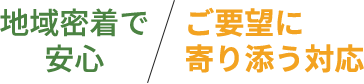 地域密着で安心　ご要望に寄り添う対応